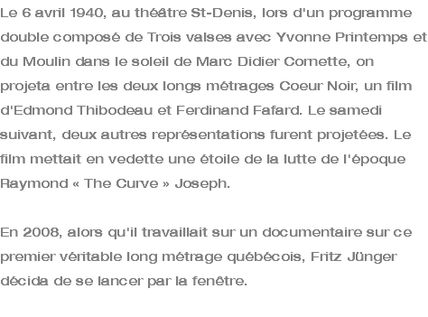 Le 6 avril 1940, au théâtre St-Denis, lors d'un programme double composé de Trois valses avec Yvonne Printemps et du Moulin dans le soleil de Marc Didier Cornette, on projeta entre les deux longs métrages Coeur Noir, un film d'Edmond Thibodeau et Ferdinand Fafard. Le samedi suivant, deux autres représentations furent projetées. Le film mettait en vedette une étoile de la lutte de l'époque Raymond « The Curve » Joseph. En 2008, alors qu'il travaillait sur un documentaire sur ce premier véritable long métrage québécois, Fritz Jünger décida de se lancer par la fenêtre. 