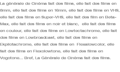 La générale de Cinéma fait des films, elle fait des films en 8mm, elle fait des films en 16mm, elle fait des films en VHS, elle fait des films en Super-VHS, elle fait des film en Beta-Max, elle fait des films en noir et blanc, elle fait des films en couleur, elle fait des films en Lowtectachrome, elle fait des films en Lowbroadcast, elle fait des films en Ekpilotachrome, elle fait des films en Flexalowcolor, elle fait des films en Flexolowtone, elle fait des films en Vogotone... Bref, La Générale de Cinéma fait des films.