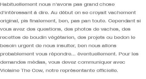 Habituellement nous n'avons pas grand chose d'intéressant à dire. Au début on se croyait vachement original, pis finalement, ben, pas pan toute. Cependant si vous avez des questions, des photos de vaches, des recettes de boudin végétarien, des projets ou bedon le besoin urgent de nous insulter, ben nous allons probablement vous répondre... éventuellement. Pour les demandes médias, vous devez communiquer avec Violaine The Cow, notre représentante officielle.