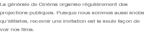 La générale de Cinéma organise régulièrement des projections publiques. Puisque nous sommes aussi snobs qu'élitistes, recevoir une invitation est la seule façon de voir nos films. 