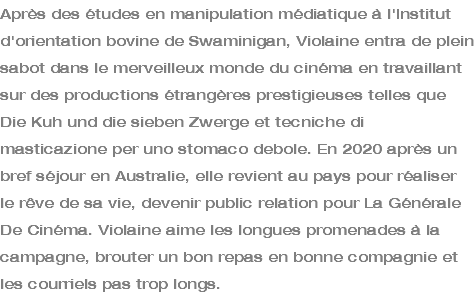 Après des études en manipulation médiatique à l'Institut d'orientation bovine de Swaminigan, Violaine entra de plein sabot dans le merveilleux monde du cinéma en travaillant sur des productions étrangères prestigieuses telles que Die Kuh und die sieben Zwerge et tecniche di masticazione per uno stomaco debole. En 2020 après un bref séjour en Australie, elle revient au pays pour réaliser le rêve de sa vie, devenir public relation pour La Générale De Cinéma. Violaine aime les longues promenades à la campagne, brouter un bon repas en bonne compagnie et les courriels pas trop longs.