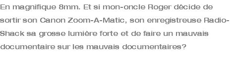 En magnifique 8mm. Et si mon-oncle Roger décide de sortir son Canon Zoom-A-Matic, son enregistreuse Radio-Shack sa grosse lumière forte et de faire un mauvais documentaire sur les mauvais documentaires? 