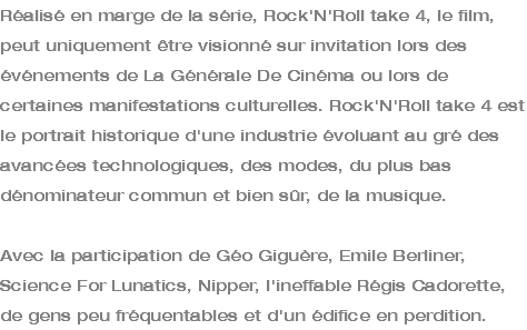 Réalisé en marge de la série, Rock'N'Roll take 4, le film, peut uniquement être visionné sur invitation lors des événements de La Générale De Cinéma ou lors de certaines manifestations culturelles. Rock'N'Roll take 4 est le portrait historique d'une industrie évoluant au gré des avancées technologiques, des modes, du plus bas dénominateur commun et bien sûr, de la musique. Avec la participation de Géo Giguère, Emile Berliner, Science For Lunatics, Nipper, l'ineffable Régis Cadorette, de gens peu fréquentables et d'un édifice en perdition.