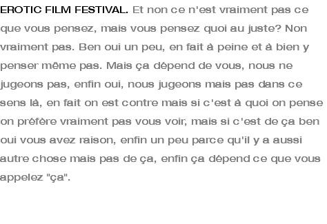 EROTIC FILM FESTIVAL. Et non ce n'est vraiment pas ce que vous pensez, mais vous pensez quoi au juste? Non vraiment pas. Ben oui un peu, en fait à peine et à bien y penser même pas. Mais ça dépend de vous, nous ne jugeons pas, enfin oui, nous jugeons mais pas dans ce sens là, en fait on est contre mais si c'est à quoi on pense on préfère vraiment pas vous voir, mais si c'est de ça ben oui vous avez raison, enfin un peu parce qu'il y a aussi autre chose mais pas de ça, enfin ça dépend ce que vous appelez "ça". 